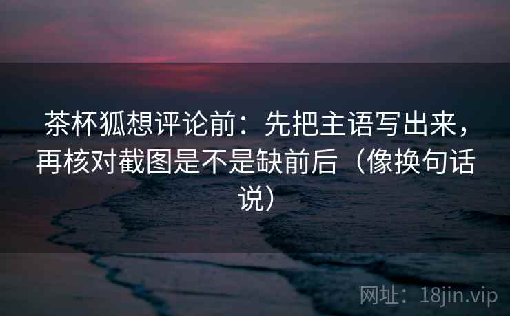茶杯狐想评论前:先把主语写出来,再核对截图是不是缺前后(像换句话说) 茶杯狐想评论前:先把主语写出来,再核对截图是不是缺前后(像换句话说)
