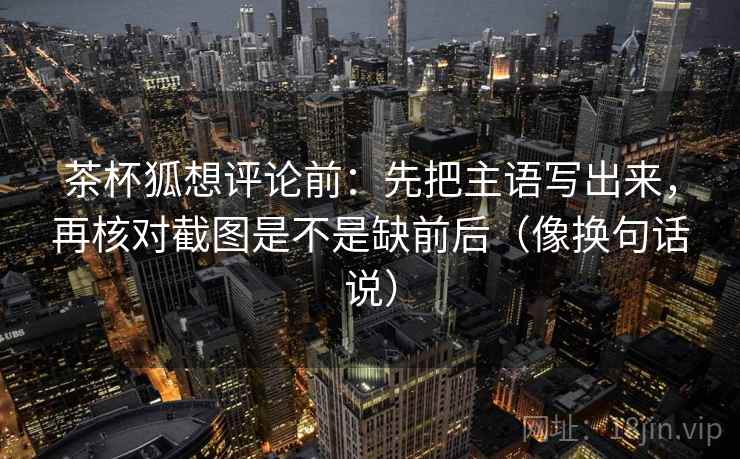 茶杯狐想评论前:先把主语写出来,再核对截图是不是缺前后(像换句话说) 茶杯狐想评论前:先把主语写出来,再核对截图是不是缺前后(像换句话说)
