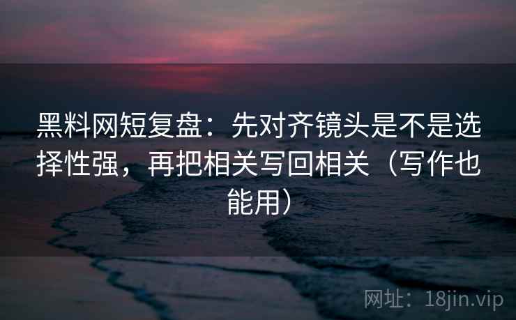 黑料网短复盘:先对齐镜头是不是选择性强,再把相关写回相关(写作也能用) 黑料网短复盘:先对齐镜头是不是选择性强,再把相关写回相关(写作也能用)
