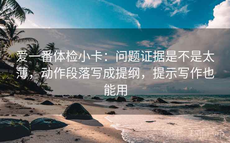 爱一番体检小卡:问题证据是不是太薄,动作段落写成提纲,提示写作也能用 爱一番体检小卡:问题证据是不是太薄,动作段落写成提纲,提示写作也能用